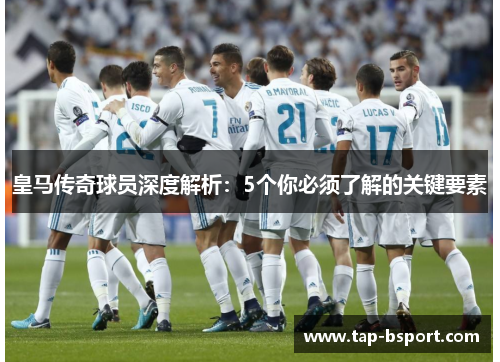 皇马传奇球员深度解析:5个你必须了解的关键要素 皇马传奇球员深度解析:5个你必须了解的关键要素