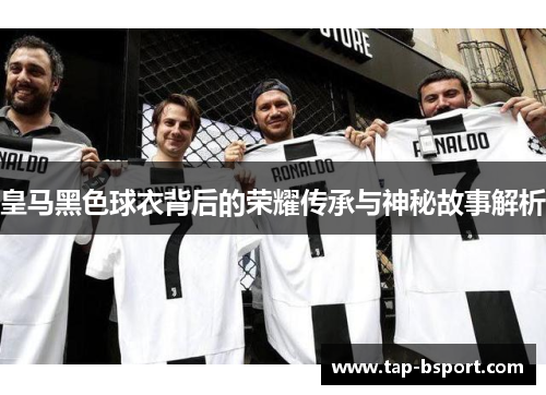 皇马黑色球衣背后的荣耀传承与神秘故事解析