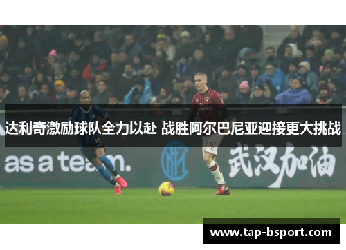 达利奇激励球队全力以赴 战胜阿尔巴尼亚迎接更大挑战 达利奇激励球队全力以赴 战胜阿尔巴尼亚迎接更大挑战