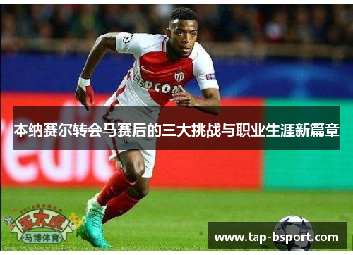 本纳赛尔转会马赛后的三大挑战与职业生涯新篇章 本纳赛尔转会马赛后的三大挑战与职业生涯新篇章