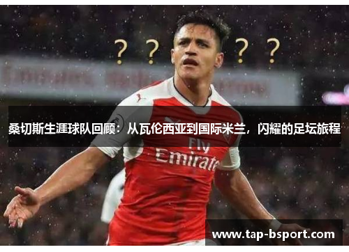 桑切斯生涯球队回顾:从瓦伦西亚到国际米兰,闪耀的足坛旅程 桑切斯生涯球队回顾:从瓦伦西亚到国际米兰,闪耀的足坛旅程