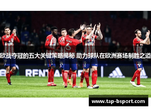 欧战夺冠的五大关键策略揭秘 助力球队在欧洲赛场制胜之道 欧战夺冠的五大关键策略揭秘 助力球队在欧洲赛场制胜之道