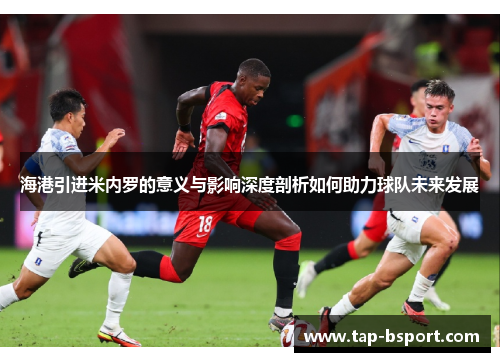 海港引进米内罗的意义与影响深度剖析如何助力球队未来发展 海港引进米内罗的意义与影响深度剖析如何助力球队未来发展