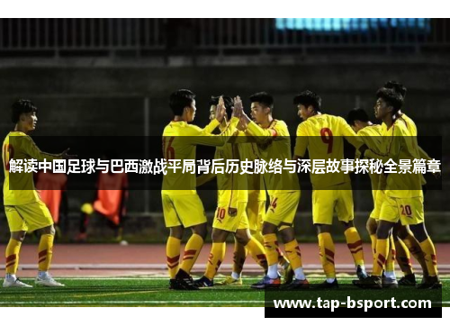 解读中国足球与巴西激战平局背后历史脉络与深层故事探秘全景篇章