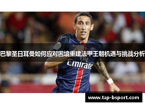 巴黎圣日耳曼如何应对困境重建法甲王朝机遇与挑战分析