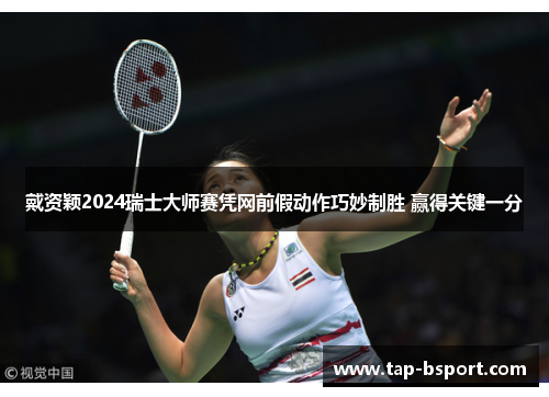 戴资颖2024瑞士大师赛凭网前假动作巧妙制胜 赢得关键一分