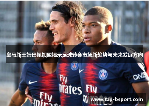 皇马新王姆巴佩加盟揭示足球转会市场新趋势与未来发展方向