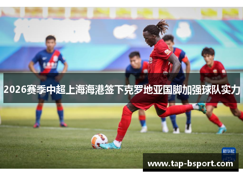 2026赛季中超上海海港签下克罗地亚国脚加强球队实力 2026赛季中超上海海港签下克罗地亚国脚加强球队实力