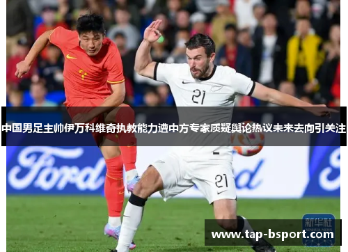 中国男足主帅伊万科维奇执教能力遭中方专家质疑舆论热议未来去向引关注
