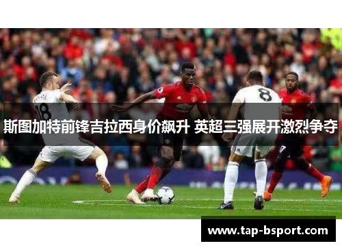 斯图加特前锋吉拉西身价飙升 英超三强展开激烈争夺