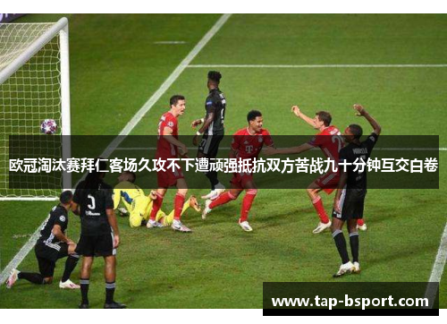 欧冠淘汰赛拜仁客场久攻不下遭顽强抵抗双方苦战九十分钟互交白卷 欧冠淘汰赛拜仁客场久攻不下遭顽强抵抗双方苦战九十分钟互交白卷